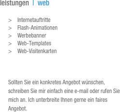 leistungen  |  web

>	Internetauftritte
>	Flash-Animationen
>	Werbebanner
>	Web-Templates
>	Web-Visitenkarten



Sollten Sie ein konkretes Angebot wünschen, schreiben Sie mir einfach eine e-mail oder rufen Sie mich an. Ich unterbreite Ihnen gerne ein faires Angebot.