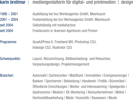 karin breitmar  |	mediengestalterin für digital- und printmedien  |  design
	
1998 – 2001	Ausbildung bei bvz Werbeagentur GmbH, Meerbusch
2001 – 2004	Festanstellung bei bvz Werbeagentur GmbH, Meerbusch
seit 2004	Selbstständig mit mediafacture
seit 2004	Freelancerin in diversen Agenturen und Firmen 

Programme:	QuarkXPress 6, Freehand MX, Photoshop CS3, 
	Indesign CS3, Illustrator CS3

Schwerpunkte:	Layout, Reinzeichnung, Bildbearbeitung- und Retuschen, 
	Verpackungsdesign, Projektmanagement

Branchen:	Automobil | Gartencenter | Mobilfunk | Immobilien | Energieversorger | 
	Banken | Sportverein | Bekleidung | Handwerk | Politik | Büromöbel |
	Öffentliche Einrichtungen | Werbe- und Interessenring | Spielgeräte |
	Gastronomie | Medizin | EK-Werbering | Kleinunternehmen | Möbel | 
	Hartmetallbearbeitung | Mode | Kosmetik | Bauwesen | Musik